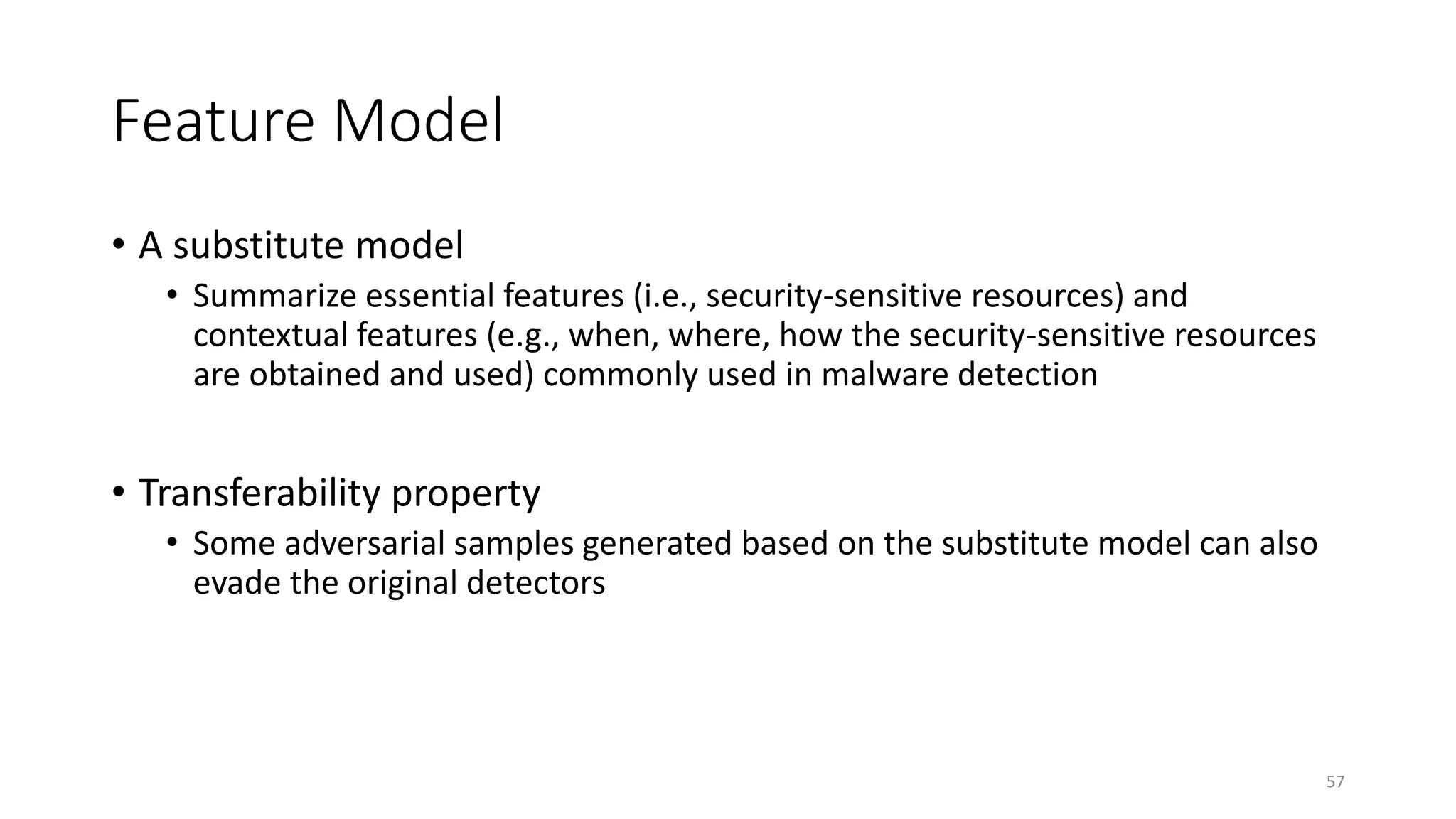 Feature Model
• A substitute model
• Summarize essential features (i.e., security-sensitive resources) and
contextual features (e.g., when, where, how the security-sensitive resources
are obtained and used) commonly used in malware detection
• Transferability property
• Some adversarial samples generated based on the substitute model can also
evade the original detectors
57
 
