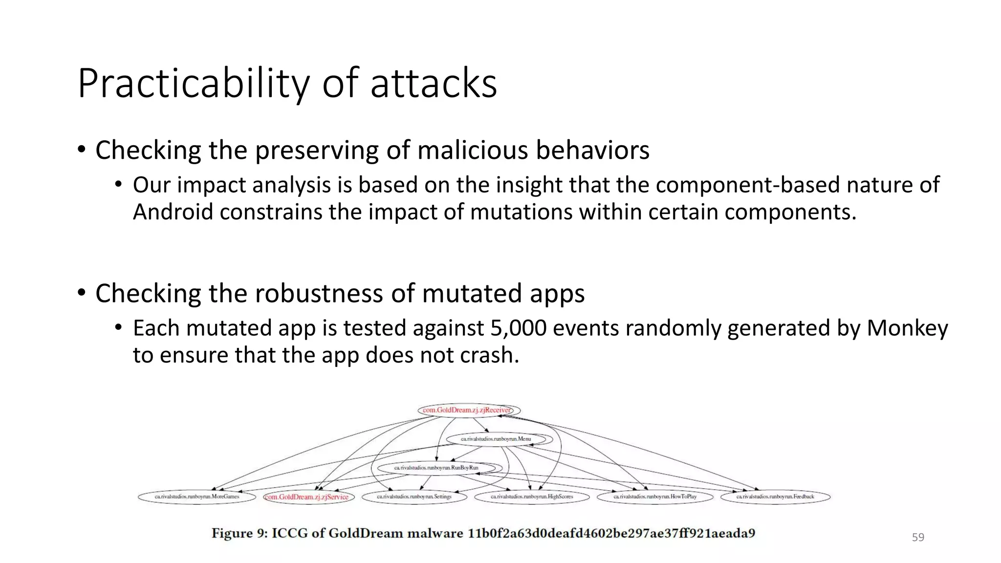 Practicability of attacks
• Checking the preserving of malicious behaviors
• Our impact analysis is based on the insight that the component-based nature of
Android constrains the impact of mutations within certain components.
• Checking the robustness of mutated apps
• Each mutated app is tested against 5,000 events randomly generated by Monkey
to ensure that the app does not crash.
59
 