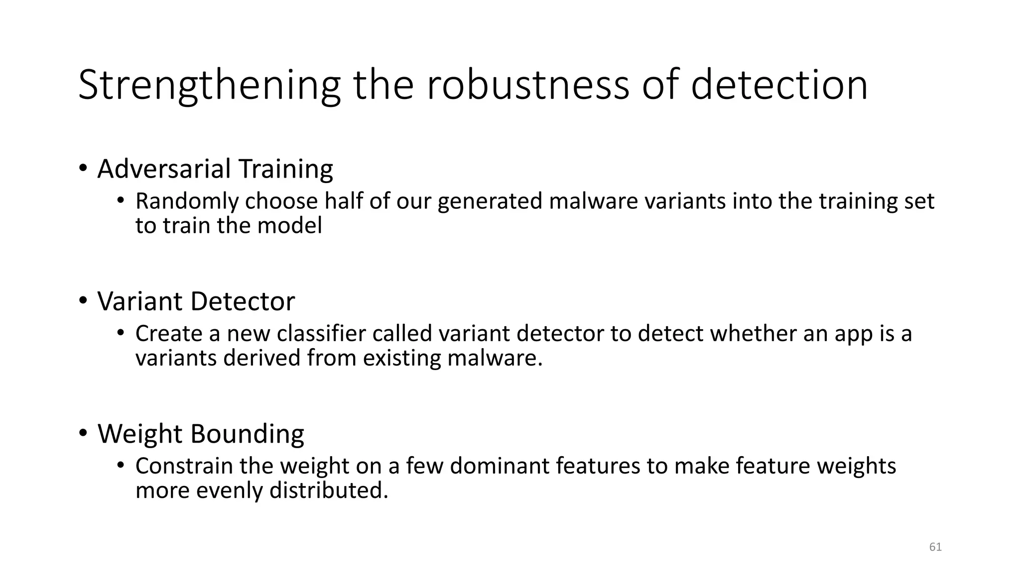 Strengthening the robustness of detection
• Adversarial Training
• Randomly choose half of our generated malware variants into the training set
to train the model
• Variant Detector
• Create a new classifier called variant detector to detect whether an app is a
variants derived from existing malware.
• Weight Bounding
• Constrain the weight on a few dominant features to make feature weights
more evenly distributed.
61
 