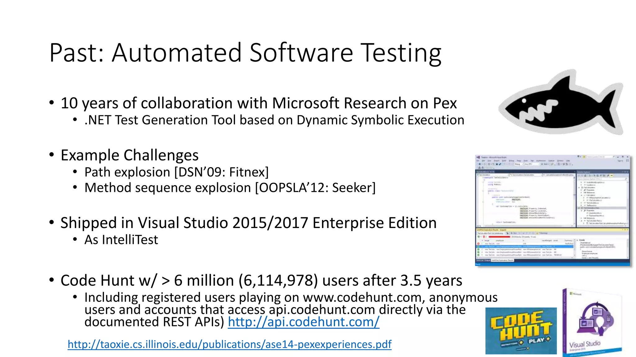 Past: Automated Software Testing
• 10 years of collaboration with Microsoft Research on Pex
• .NET Test Generation Tool based on Dynamic Symbolic Execution
• Example Challenges
• Path explosion [DSN’09: Fitnex]
• Method sequence explosion [OOPSLA’12: Seeker]
• Shipped in Visual Studio 2015/2017 Enterprise Edition
• As IntelliTest
• Code Hunt w/ > 6 million (6,114,978) users after 3.5 years
• Including registered users playing on www.codehunt.com, anonymous
users and accounts that access api.codehunt.com directly via the
documented REST APIs) http://api.codehunt.com/
http://taoxie.cs.illinois.edu/publications/ase14-pexexperiences.pdf
 