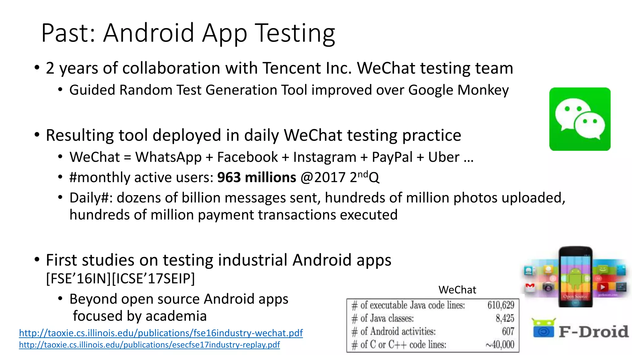 Past: Android App Testing
• 2 years of collaboration with Tencent Inc. WeChat testing team
• Guided Random Test Generation Tool improved over Google Monkey
• Resulting tool deployed in daily WeChat testing practice
• WeChat = WhatsApp + Facebook + Instagram + PayPal + Uber …
• #monthly active users: 963 millions @2017 2ndQ
• Daily#: dozens of billion messages sent, hundreds of million photos uploaded,
hundreds of million payment transactions executed
• First studies on testing industrial Android apps
[FSE’16IN][ICSE’17SEIP]
• Beyond open source Android apps
focused by academia
WeChat
http://taoxie.cs.illinois.edu/publications/esecfse17industry-replay.pdf
http://taoxie.cs.illinois.edu/publications/fse16industry-wechat.pdf
 