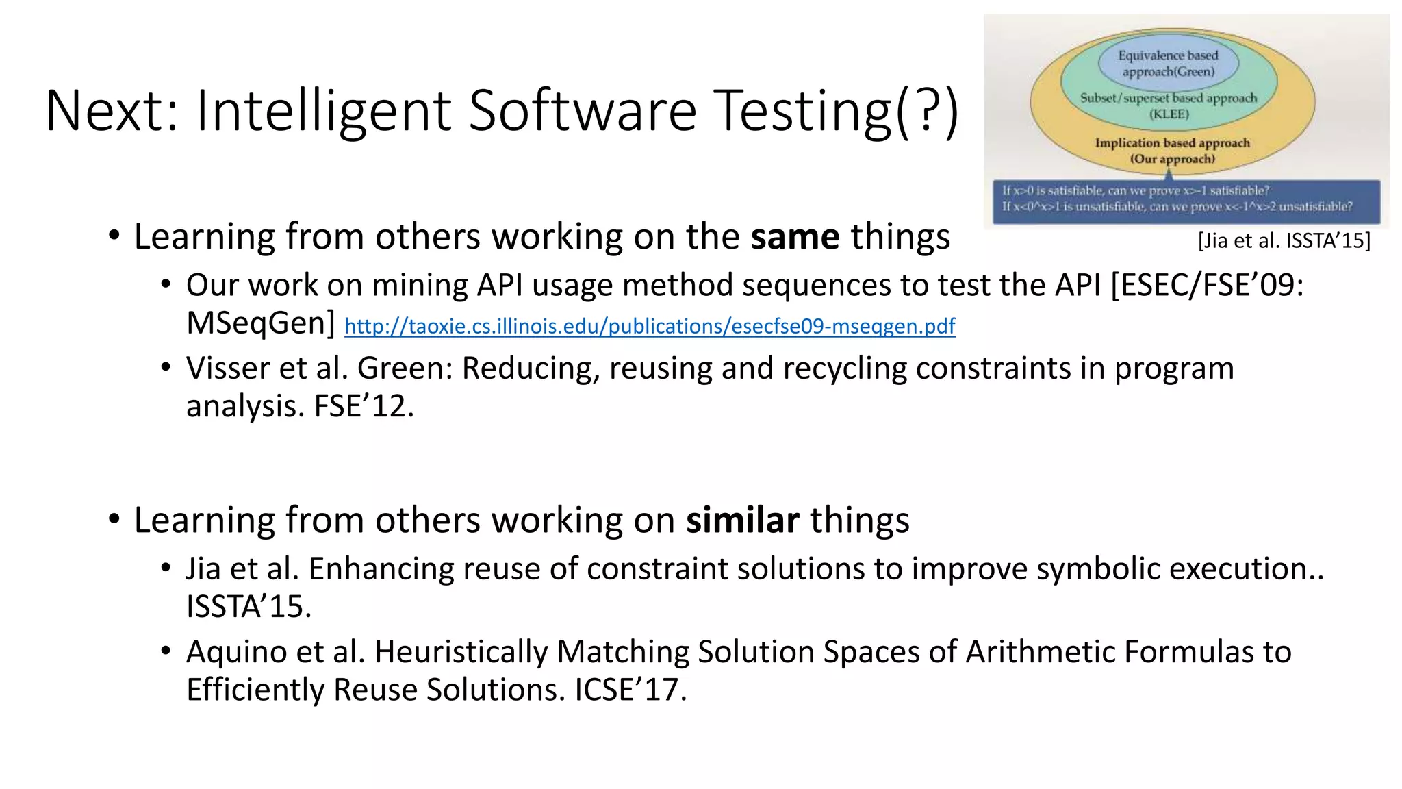 Next: Intelligent Software Testing(?)
• Learning from others working on the same things
• Our work on mining API usage method sequences to test the API [ESEC/FSE’09:
MSeqGen] http://taoxie.cs.illinois.edu/publications/esecfse09-mseqgen.pdf
• Visser et al. Green: Reducing, reusing and recycling constraints in program
analysis. FSE’12.
• Learning from others working on similar things
• Jia et al. Enhancing reuse of constraint solutions to improve symbolic execution..
ISSTA’15.
• Aquino et al. Heuristically Matching Solution Spaces of Arithmetic Formulas to
Efficiently Reuse Solutions. ICSE’17.
[Jia et al. ISSTA’15]
 