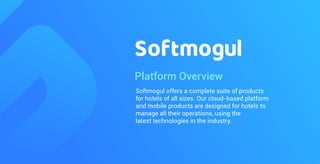 Platform Overview
Softmogul offers a complete suite of products
for hotels of all sizes. Our cloud-based platform
and mobile products are designed for hotels to
manage all their operations, using the
latest technologies in the industry.
 