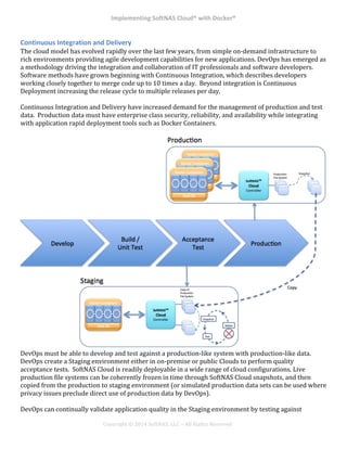 Implementing*SoftNAS*Cloud®*with*Docker®*
!
!
!
!
Copyright!©!2014!SoftNAS,!LLC!–!All!Rights!Reserved!
Continuous*Integration*and*Delivery*
The!cloud!model!has!evolved!rapidly!over!the!last!few!years,!from!simple!on^demand!infrastructure!to!
rich!environments!providing!agile!development!capabilities!for!new!applications.!DevOps!has!emerged!as!
a!methodology!driving!the!integration!and!collaboration!of!IT!professionals!and!software!developers.!!
Software!methods!have!grown!beginning!with!Continuous!Integration,!which!describes!developers!
working!closely!together!to!merge!code!up!to!10!times!a!day.!!Beyond!integration!is!Continuous!
Deployment!increasing!the!release!cycle!to!multiple!releases!per!day.!
!
Continuous!Integration!and!Delivery!have!increased!demand!for!the!management!of!production!and!test!
data.!!Production!data!must!have!enterprise!class!security,!reliability,!and!availability!while!integrating!
with!application!rapid!deployment!tools!such!as!Docker!Containers.!!!
!
!
DevOps!must!be!able!to!develop!and!test!against!a!production^like!system!with!production^like!data.!!
DevOps!create!a!Staging!environment!either!in!on^premise!or!public!Clouds!to!perform!quality!
acceptance!tests.!!SoftNAS!Cloud!is!readily!deployable!in!a!wide!range!of!cloud!configurations.!Live!
production!file!systems!can!be!coherently!frozen!in!time!through!SoftNAS!Cloud!snapshots,!and!then!
copied!from!the!production!to!staging!environment!(or!simulated!production!data!sets!can!be!used!where!
privacy!issues!preclude!direct!use!of!production!data!by!DevOps).!
!
DevOps!can!continually!validate!application!quality!in!the!Staging!environment!by!testing!against!
 