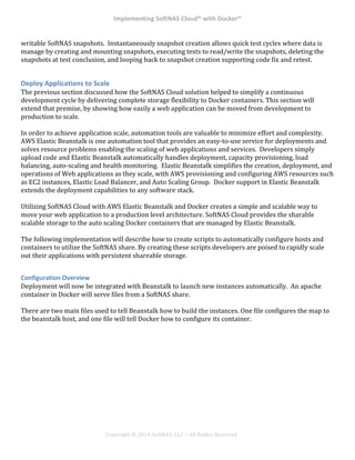 Implementing*SoftNAS*Cloud®*with*Docker®*
!
!
!
!
Copyright!©!2014!SoftNAS,!LLC!–!All!Rights!Reserved!
writable!SoftNAS!snapshots.!!Instantaneously!snapshot!creation!allows!quick!test!cycles!where!data!is!
manage!by!creating!and!mounting!snapshots,!executing!tests!to!read/write!the!snapshots,!deleting!the!
snapshots!at!test!conclusion,!and!looping!back!to!snapshot!creation!supporting!code!fix!and!retest.!
*
Deploy*Applications*to*Scale*
The!previous!section!discussed!how!the!SoftNAS!Cloud!solution!helped!to!simplify!a!continuous!
development!cycle!by!delivering!complete!storage!flexibility!to!Docker!containers.!This!section!will!
extend!that!premise,!by!showing!how!easily!a!web!application!can!be!moved!from!development!to!
production!to!scale.!
!
In!order!to!achieve!application!scale,!automation!tools!are!valuable!to!minimize!effort!and!complexity.!!!
AWS!Elastic!Beanstalk!is!one!automation!tool!that!provides!an!easy^to^use!service!for!deployments!and!
solves!resource!problems!enabling!the!scaling!of!web!applications!and!services.!!Developers!simply!
upload!code!and!Elastic!Beanstalk!automatically!handles!deployment,!capacity!provisioning,!load!
balancing,!auto^scaling!and!health!monitoring.!!Elastic!Beanstalk!simplifies!the!creation,!deployment,!and!
operations!of!Web!applications!as!they!scale,!with!AWS!provisioning!and!configuring!AWS!resources!such!
as!EC2!instances,!Elastic!Load!Balancer,!and!Auto!Scaling!Group.!!Docker!support!in!Elastic!Beanstalk!
extends!the!deployment!capabilities!to!any!software!stack.!
!
Utilizing!SoftNAS!Cloud!with!AWS!Elastic!Beanstalk!and!Docker!creates!a!simple!and!scalable!way!to!
move!your!web!application!to!a!production!level!architecture.!SoftNAS!Cloud!provides!the!sharable!
scalable!storage!to!the!auto!scaling!Docker!containers!that!are!managed!by!Elastic!Beanstalk.!!
!
The!following!implementation!will!describe!how!to!create!scripts!to!automatically!configure!hosts!and!
containers!to!utilize!the!SoftNAS!share.!By!creating!these!scripts!developers!are!poised!to!rapidly!scale!
out!their!applications!with!persistent!shareable!storage.!!
!
Configuration*Overview*
Deployment!will!now!be!integrated!with!Beanstalk!to!launch!new!instances!automatically.!!An!apache!
container!in!Docker!will!serve!files!from!a!SoftNAS!share.!!
!
There!are!two!main!files!used!to!tell!Beanstalk!how!to!build!the!instances.!One!file!configures!the!map!to!
the!beanstalk!host,!and!one!file!will!tell!Docker!how!to!configure!its!container.!!
 