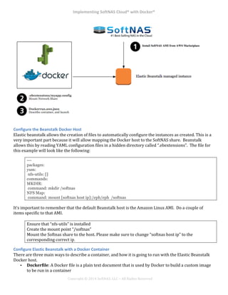 Implementing*SoftNAS*Cloud®*with*Docker®*
!
!
!
!
Copyright!©!2014!SoftNAS,!LLC!–!All!Rights!Reserved!
!
!
Configure*the*Beanstalk*Docker*Host*
Elastic!beanstalk!allows!the!creation!of!files!to!automatically!configure!the!instances!as!created.!This!is!a!
very!important!part!because!it!will!allow!mapping!the!Docker!host!to!the!SoftNAS!share.!!Beanstalk!
allows!this!by!reading!YAML!configuration!files!in!a!hidden!directory!called!“.ebextensions”.!!The!file!for!
this!example!will!look!like!the!following:!
---
packages:
yum:
nfs-utils: []
commands:
MKDIR:
command: mkdir /softnas
NFS Map:
command: mount [softnas host ip]:/eph/eph /softnas
It’s!important!to!remember!that!the!default!Beanstalk!host!is!the!Amazon!Linux!AMI.!!Do!a!couple!of!
items!specific!to!that!AMI.!!
!
Ensure!that!“nfs^utils”!is!installed!!
Create!the!mount!point!“/softnas”!
Mount!the!Softnas!share!to!the!host.!Please!make!sure!to!change!“softnas!host!ip”!to!the!
corresponding!correct!ip.
Configure*Elastic*Beanstalk*with*a*Docker*Container*
There!are!three!main!ways!to!describe!a!container,!and!how!it!is!going!to!run!with!the!Elastic!Beanstalk!
Docker!host.!!
•! Dockerfile:!A!Docker!file!is!a!plain!text!document!that!is!used!by!Docker!to!build!a!custom!image!
to!be!run!in!a!container!
 