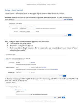 Implementing*SoftNAS*Cloud®*with*Docker®*
!
!
!
!
Copyright!©!2014!SoftNAS,!LLC!–!All!Rights!Reserved!
Configure*Elastic*Beanstalk*
Select!“create!a!new!application”!in!the!upper!right!hand!side!of!the!beanstalk!console.!!
!
Name!the!application,!in!this!case!the!name!SoftNAS!EB!Demo!was!chosen.!!Provide!a!description.!!
!
!
Next,!configure!the!basic!Environment!type!of!Elastic!Beanstalk.!!
•! Environment!Tier:!Web!Server!
•! Predefined!Configuration:!Docker!
•! Environment!type:!Single!Instance!–!For!production!the!recommended!environment!type!is!“Load!
balancing,!Autoscaling”!
In!the!next!session!upload!the!zip!file!that!was!created!previously.!Select!the!radio!button!next!to!“Upload!
your!own”!and!select!the!zip!file.!
 