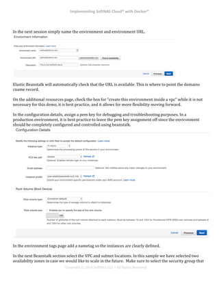 Implementing*SoftNAS*Cloud®*with*Docker®*
!
!
!
!
Copyright!©!2014!SoftNAS,!LLC!–!All!Rights!Reserved!
!
In!the!next!session!simply!name!the!environment!and!environment!URL.!
Elastic!Beanstalk!will!automatically!check!that!the!URL!is!available.!This!is!where!to!point!the!domains!
cname!record.!!
!
On!the!additional!resources!page,!check!the!box!for!“create!this!environment!inside!a!vpc”!while!it!is!not!
necessary!for!this!demo,!it!is!best!practice,!and!it!allows!for!more!flexibility!moving!forward.!!
!
In!the!configuration!details,!assign!a!pem!key!for!debugging!and!troubleshooting!purposes.!In!a!
production!environment,!it!is!best!practice!to!leave!the!pem!key!assignment!off!since!the!environment!
should!be!completely!configured!and!controlled!using!beanstalk.!!
!
In!the!environment!tags!page!add!a!nametag!so!the!instances!are!clearly!defined.!
!
In!the!next!Beanstalk!section!select!the!VPC!and!subnet!locations.!In!this!sample!we!have!selected!two!
availability!zones!in!case!we!would!like!to!scale!in!the!future.!!Make!sure!to!select!the!security!group!that!
 