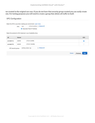 Implementing*SoftNAS*Cloud®*with*Docker®*
!
!
!
!
Copyright!©!2014!SoftNAS,!LLC!–!All!Rights!Reserved!
we!created!in!the!original!use!case.!If!you!do!not!have!that!security!group!created!you!can!easily!create!
one.!For!testing!purposes!you!will!need!to!create!a!group!that!allows!all!traffic!to!itself.!!
!
!
!
!
!
!
! *
 