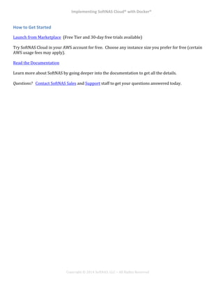 Implementing*SoftNAS*Cloud®*with*Docker®*
!
!
!
!
Copyright!©!2014!SoftNAS,!LLC!–!All!Rights!Reserved!
How*to*Get*Started*
Launch!from!Marketplace!!(Free!Tier!and!30^day!free!trials!available)!
!
Try!SoftNAS!Cloud!in!your!AWS!account!for!free.!!Choose!any!instance!size!you!prefer!for!free!(certain!
AWS!usage!fees!may!apply).!
!
Read!the!Documentation!
!
Learn!more!about!SoftNAS!by!going!deeper!into!the!documentation!to!get!all!the!details.!
!
Questions?!!!Contact!SoftNAS!Sales!and!Support!staff!to!get!your!questions!answered!today.!
 