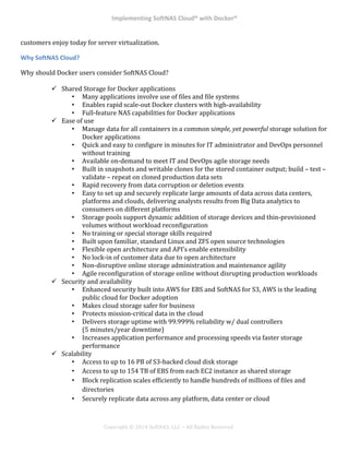 Implementing*SoftNAS*Cloud®*with*Docker®*
!
!
!
!
Copyright!©!2014!SoftNAS,!LLC!–!All!Rights!Reserved!
customers!enjoy!today!for!server!virtualization.!
Why*SoftNAS*Cloud?*
Why!should!Docker!users!consider!SoftNAS!Cloud?!
!
!! Shared!Storage!for!Docker!applications!
•! Many!applications!involve!use!of!files!and!file!systems!
•! Enables!rapid!scale^out!Docker!clusters!with!high^availability!
•! Full^feature!NAS!capabilities!for!Docker!applications!
!! Ease!of!use!
•! Manage!data!for!all!containers!in!a!common!simple,'yet'powerful'storage!solution!for!
Docker!applications!
•! Quick!and!easy!to!configure!in!minutes!for!IT!administrator!and!DevOps!personnel!
without!training!
•! Available!on^demand!to!meet!IT!and!DevOps!agile!storage!needs!
•! Built!in!snapshots!and!writable!clones!for!the!stored!container!output;!build!–!test!–!
validate!–!repeat!on!cloned!production!data!sets!
•! Rapid!recovery!from!data!corruption!or!deletion!events!
•! Easy!to!set!up!and!securely!replicate!large!amounts!of!data!across!data!centers,!
platforms!and!clouds,!delivering!analysts!results!from!Big!Data!analytics!to!
consumers!on!different!platforms!
•! Storage!pools!support!dynamic!addition!of!storage!devices!and!thin^provisioned!
volumes!without!workload!reconfiguration!
•! No!training!or!special!storage!skills!required!
•! Built!upon!familiar,!standard!Linux!and!ZFS!open!source!technologies!
•! Flexible!open!architecture!and!API’s!enable!extensibility!
•! No!lock^in!of!customer!data!due!to!open!architecture!
•! Non^disruptive!online!storage!administration!and!maintenance!agility!
•! Agile!reconfiguration!of!storage!online!without!disrupting!production!workloads!
!! Security!and!availability!
•! Enhanced!security!built!into!AWS!for!EBS!and!SoftNAS!for!S3,!AWS!is!the!leading!
public!cloud!for!Docker!adoption!
•! Makes!cloud!storage!safer!for!business!
•! Protects!mission^critical!data!in!the!cloud!
•! Delivers!storage!uptime!with!99.999%!reliability!w/!dual!controllers!
(5!minutes/year!downtime)!
•! Increases!application!performance!and!processing!speeds!via!faster!storage!
performance!
!! Scalability!
•! Access!to!up!to!16!PB!of!S3^backed!cloud!disk!storage!
•! Access!to!up!to!154!TB!of!EBS!from!each!EC2!instance!as!shared!storage!
•! Block!replication!scales!efficiently!to!handle!hundreds!of!millions!of!files!and!
directories!
•! Securely!replicate!data!across!any!platform,!data!center!or!cloud!
!
 