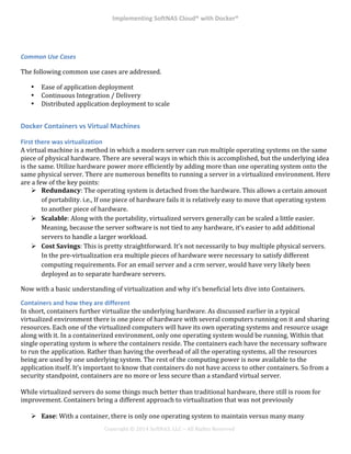 Implementing*SoftNAS*Cloud®*with*Docker®*
!
!
!
!
Copyright!©!2014!SoftNAS,!LLC!–!All!Rights!Reserved!
!
Common%Use%Cases%
The!following!common!use!cases!are!addressed.!
!
•! Ease!of!application!deployment!
•! Continuous!Integration!/!Delivery!
•! Distributed!application!deployment!to!scale!
!
Docker*Containers*vs*Virtual*Machines*
First*there*was*virtualization*
A!virtual!machine!is!a!method!in!which!a!modern!server!can!run!multiple!operating!systems!on!the!same!
piece!of!physical!hardware.!There!are!several!ways!in!which!this!is!accomplished,!but!the!underlying!idea!
is!the!same.!Utilize!hardware!power!more!efficiently!by!adding!more!than!one!operating!system!onto!the!
same!physical!server.!There!are!numerous!benefits!to!running!a!server!in!a!virtualized!environment.!Here!
are!a!few!of!the!key!points:!
"! Redundancy:!The!operating!system!is!detached!from!the!hardware.!This!allows!a!certain!amount!
of!portability.!i.e.,!If!one!piece!of!hardware!fails!it!is!relatively!easy!to!move!that!operating!system!
to!another!piece!of!hardware.!
"! Scalable:!Along!with!the!portability,!virtualized!servers!generally!can!be!scaled!a!little!easier.!
Meaning,!because!the!server!software!is!not!tied!to!any!hardware,!it’s!easier!to!add!additional!
servers!to!handle!a!larger!workload.!
"! Cost0Savings:!This!is!pretty!straightforward.!It’s!not!necessarily!to!buy!multiple!physical!servers.!
In!the!pre^virtualization!era!multiple!pieces!of!hardware!were!necessary!to!satisfy!different!
computing!requirements.!For!an!email!server!and!a!crm!server,!would!have!very!likely!been!
deployed!as!to!separate!hardware!servers.!
Now!with!a!basic!understanding!of!virtualization!and!why!it’s!beneficial!lets!dive!into!Containers.!
Containers*and*how*they*are*different*
In!short,!containers!further!virtualize!the!underlying!hardware.!As!discussed!earlier!in!a!typical!
virtualized!environment!there!is!one!piece!of!hardware!with!several!computers!running!on!it!and!sharing!
resources.!Each!one!of!the!virtualized!computers!will!have!its!own!operating!systems!and!resource!usage!
along!with!it.!In!a!containerized!environment,!only!one!operating!system!would!be!running.!Within!that!
single!operating!system!is!where!the!containers!reside.!The!containers!each!have!the!necessary!software!
to!run!the!application.!Rather!than!having!the!overhead!of!all!the!operating!systems,!all!the!resources!
being!are!used!by!one!underlying!system.!The!rest!of!the!computing!power!is!now!available!to!the!
application!itself.!It’s!important!to!know!that!containers!do!not!have!access!to!other!containers.!So!from!a!
security!standpoint,!containers!are!no!more!or!less!secure!than!a!standard!virtual!server.!
!
While!virtualized!servers!do!some!things!much!better!than!traditional!hardware,!there!still!is!room!for!
improvement.!Containers!bring!a!different!approach!to!virtualization!that!was!not!previously!
!
"! Ease:!With!a!container,!there!is!only!one!operating!system!to!maintain!versus!many!many!
 