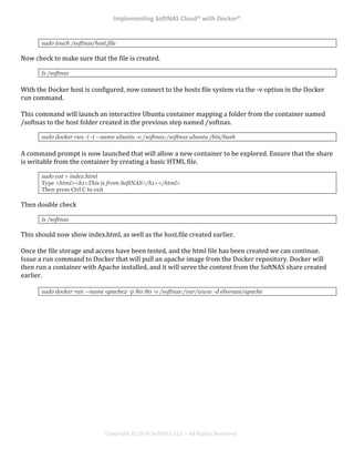 Implementing*SoftNAS*Cloud®*with*Docker®*
!
!
!
!
Copyright!©!2014!SoftNAS,!LLC!–!All!Rights!Reserved!
sudo touch /softnas/host.file
Now!check!to!make!sure!that!the!file!is!created.!!
ls /softnas
!
With!the!Docker!host!is!configured,!now!connect!to!the!hosts!file!system!via!the!^v!option!in!the!Docker!
run!command.!!
!
This!command!will!launch!an!interactive!Ubuntu!container!mapping!a!folder!from!the!container!named!
/softnas!to!the!host!folder!created!in!the!previous!step!named!/softnas.!!
sudo docker run -i -t --name ubuntu -v /softnas:/softnas ubuntu /bin/bash
!
A!command!prompt!is!now!launched!that!will!allow!a!new!container!to!be!explored.!Ensure!that!the!share!
is!writable!from!the!container!by!creating!a!basic!HTML!file.!
sudo cat > index.html
Type <html><h1>This is from SoftNAS</h1></html>
Then press Ctrl C to exit
Then!double!check!!
ls /softnas
This!should!now!show!index.html,!as!well!as!the!host.file!created!earlier.!
!
Once!the!file!storage!and!access!have!been!tested,!and!the!html!file!has!been!created!we!can!continue.!!
Issue!a!run!command!to!Docker!that!will!pull!an!apache!image!from!the!Docker!repository.!Docker!will!
then!run!a!container!with!Apache!installed,!and!it!will!serve!the!content!from!the!SoftNAS!share!created!
earlier.!!
'
sudo docker run --name apache2 -p 80:80 -v /softnas:/var/www -d eboraas/apache
!
! !
 