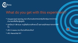 What do you get with this experiment?
• Unsupervised Learning เหมาะกับงานประเภทแบ่งกลุ่มจัดกลุ่มมากกว่าการ
นำมาแยกสิ่งที่เรารู้อยู่แล้ว
• ดูเหมือนว่า DB-Scan จะดูดีสุดในงานลักษณะนี้ เพราะพฤติกรรมการกดจะใกล้
กัน
• แล้ว K-means เหมาะในงานลักษณะไหน?
• แล้ว Hierarchial ล่ะ?
 