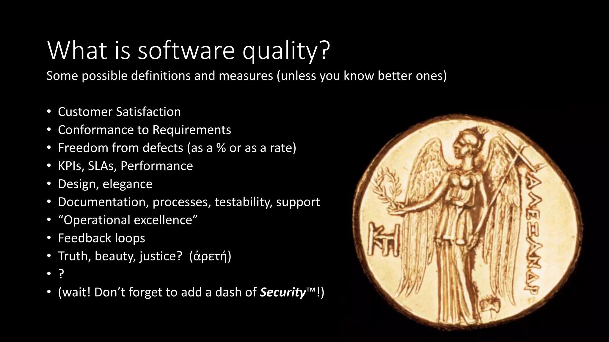 What is software quality?
Some possible definitions and measures (unless you know better ones)
• Customer Satisfaction
• Conformance to Requirements
• Freedom from defects (as a % or as a rate)
• KPIs, SLAs, Performance
• Design, elegance
• Documentation, processes, testability, support
• “Operational excellence”
• Feedback loops
• Truth, beauty, justice? (ἀρετή)
• ?
• (wait! Don’t forget to add a dash of Security™!)
 