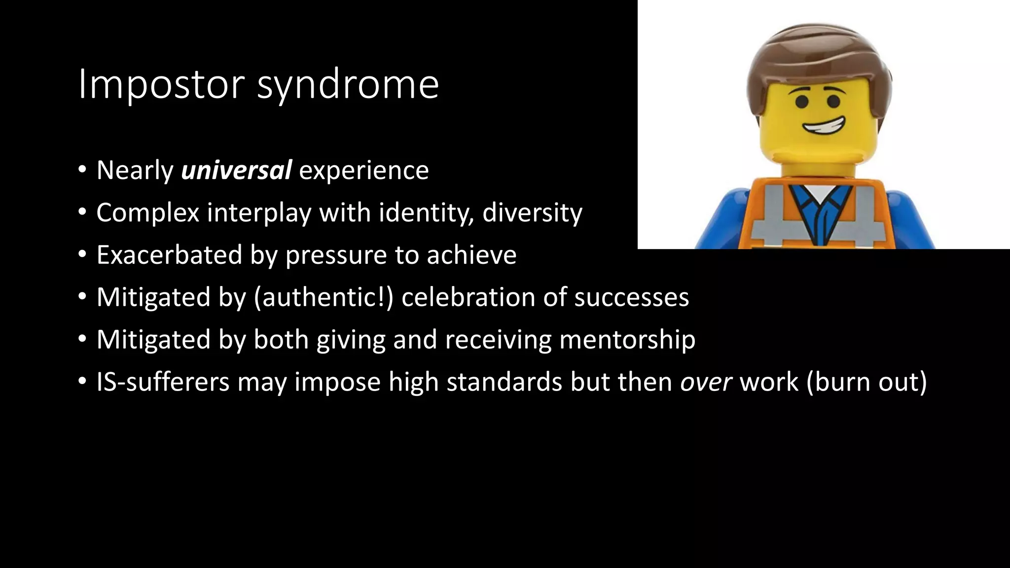 Impostor syndrome
• Nearly universal experience
• Complex interplay with identity, diversity
• Exacerbated by pressure to achieve
• Mitigated by (authentic!) celebration of successes
• Mitigated by both giving and receiving mentorship
• IS-sufferers may impose high standards but then over work (burn out)
 