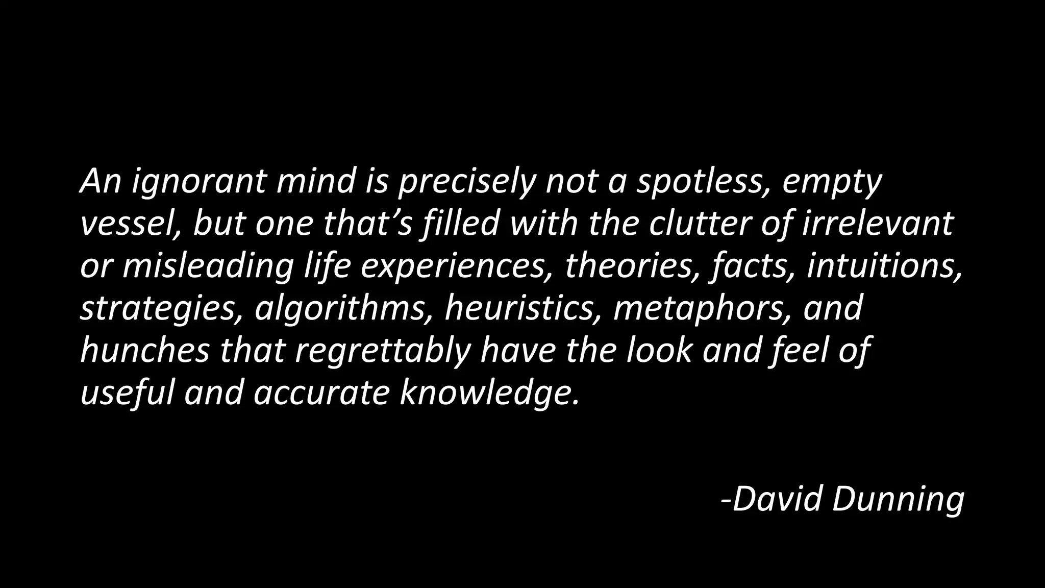 An ignorant mind is precisely not a spotless, empty
vessel, but one that’s filled with the clutter of irrelevant
or misleading life experiences, theories, facts, intuitions,
strategies, algorithms, heuristics, metaphors, and
hunches that regrettably have the look and feel of
useful and accurate knowledge.
-David Dunning
 