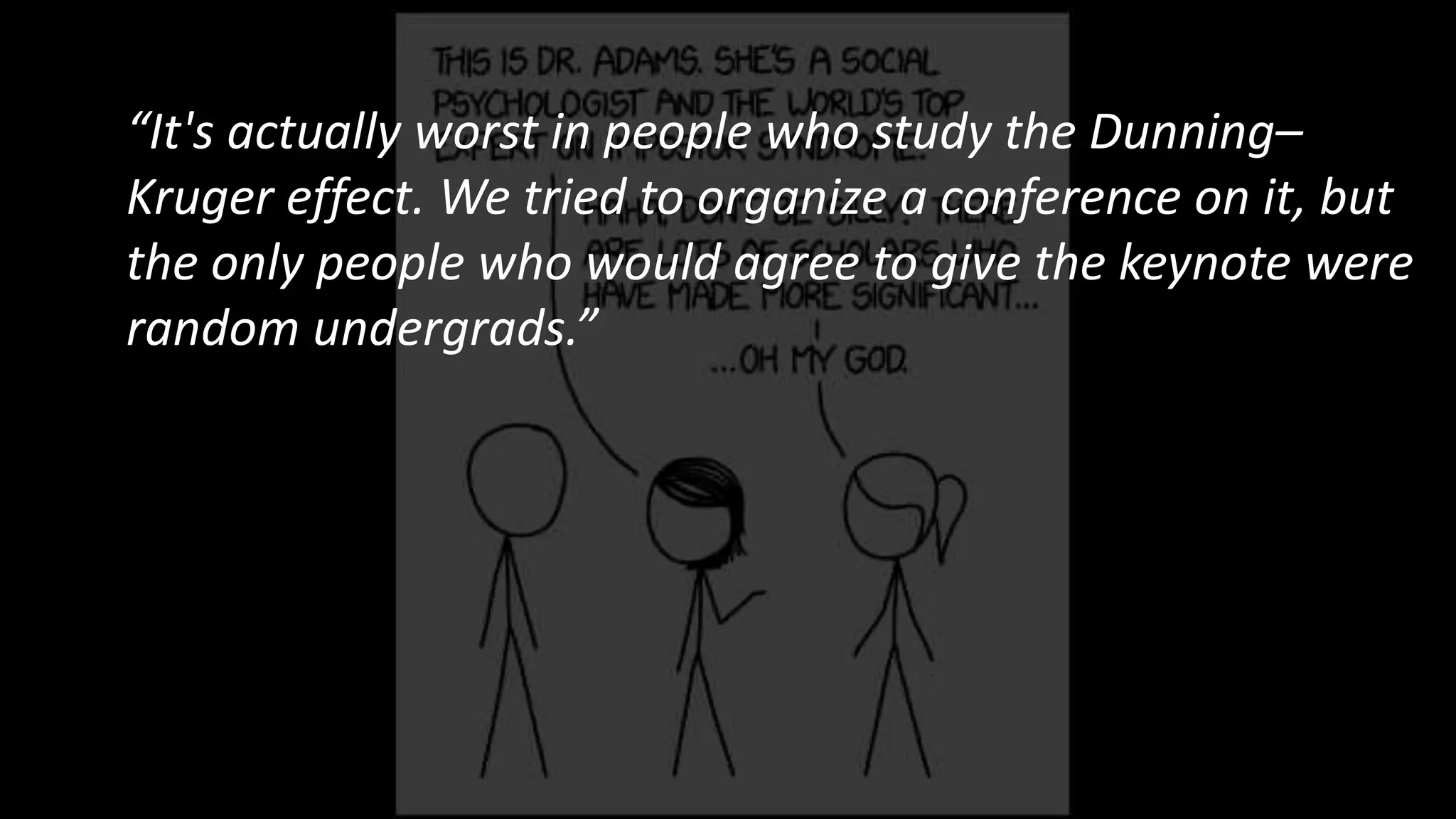 “It's actually worst in people who study the Dunning–
Kruger effect. We tried to organize a conference on it, but
the only people who would agree to give the keynote were
random undergrads.”
 