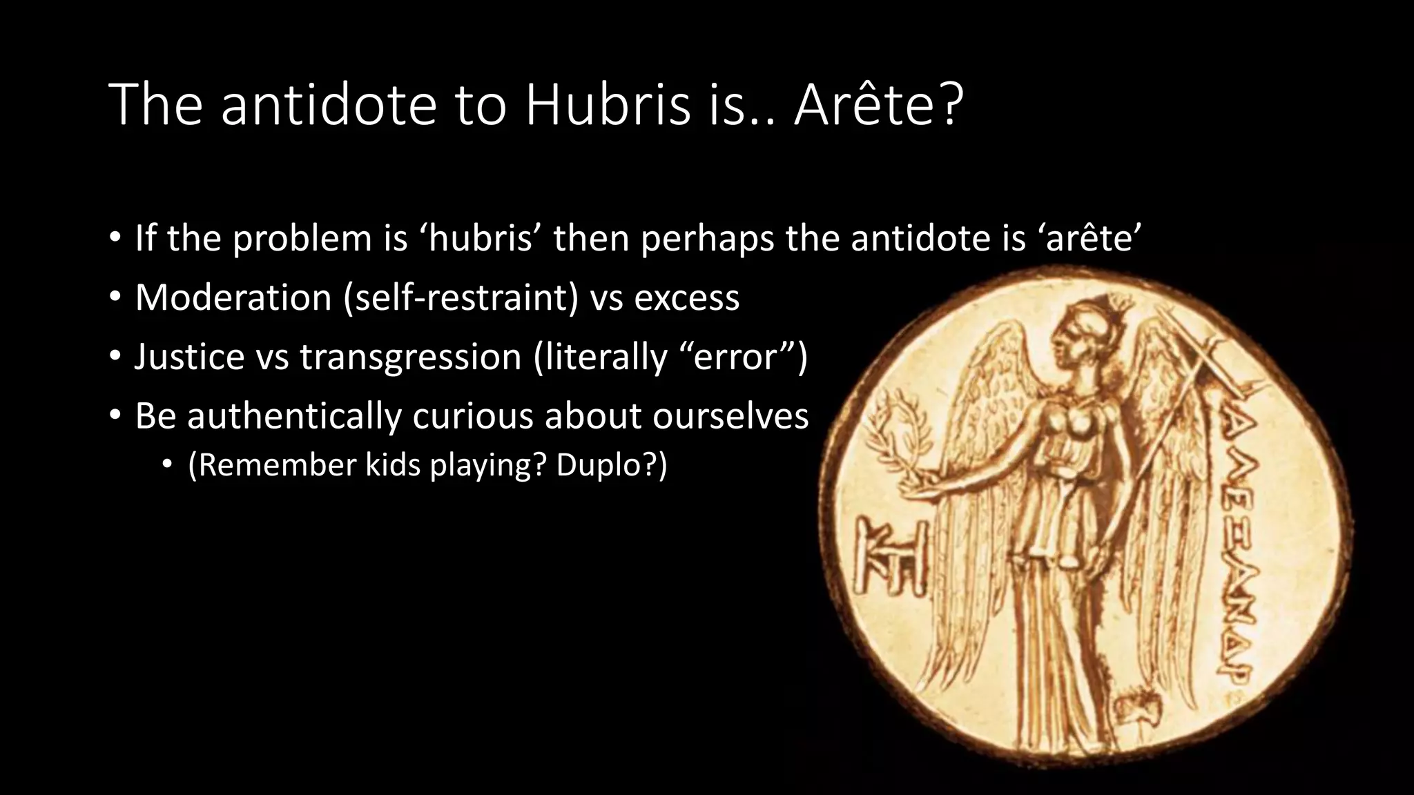 The antidote to Hubris is.. Arête?
• If the problem is ‘hubris’ then perhaps the antidote is ‘arête’
• Moderation (self-restraint) vs excess
• Justice vs transgression (literally “error”)
• Be authentically curious about ourselves
• (Remember kids playing? Duplo?)
 