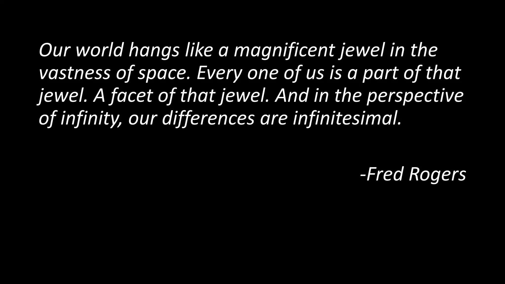 Our world hangs like a magnificent jewel in the
vastness of space. Every one of us is a part of that
jewel. A facet of that jewel. And in the perspective
of infinity, our differences are infinitesimal.
-Fred Rogers
 
