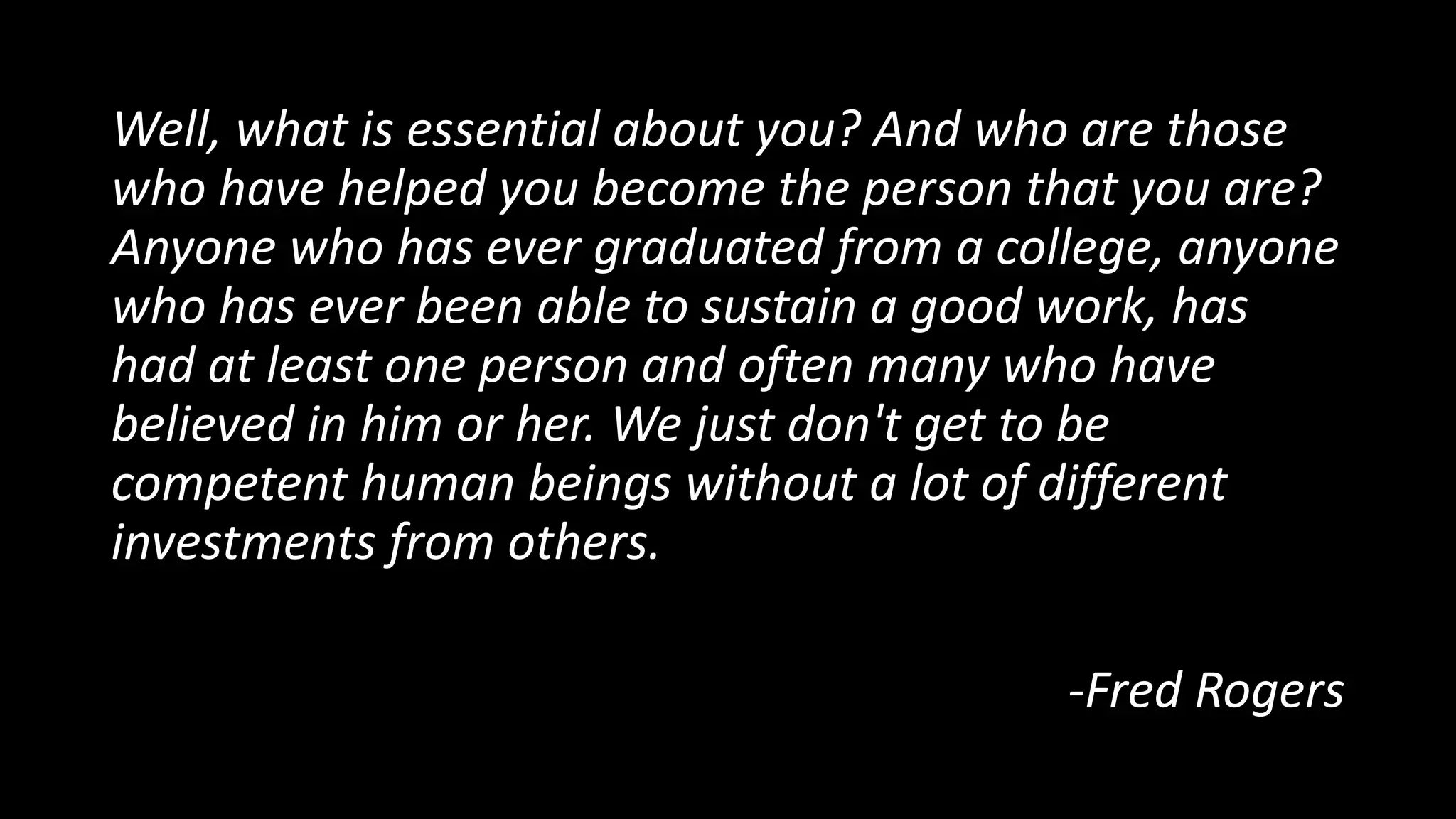 Well, what is essential about you? And who are those
who have helped you become the person that you are?
Anyone who has ever graduated from a college, anyone
who has ever been able to sustain a good work, has
had at least one person and often many who have
believed in him or her. We just don't get to be
competent human beings without a lot of different
investments from others.
-Fred Rogers
 