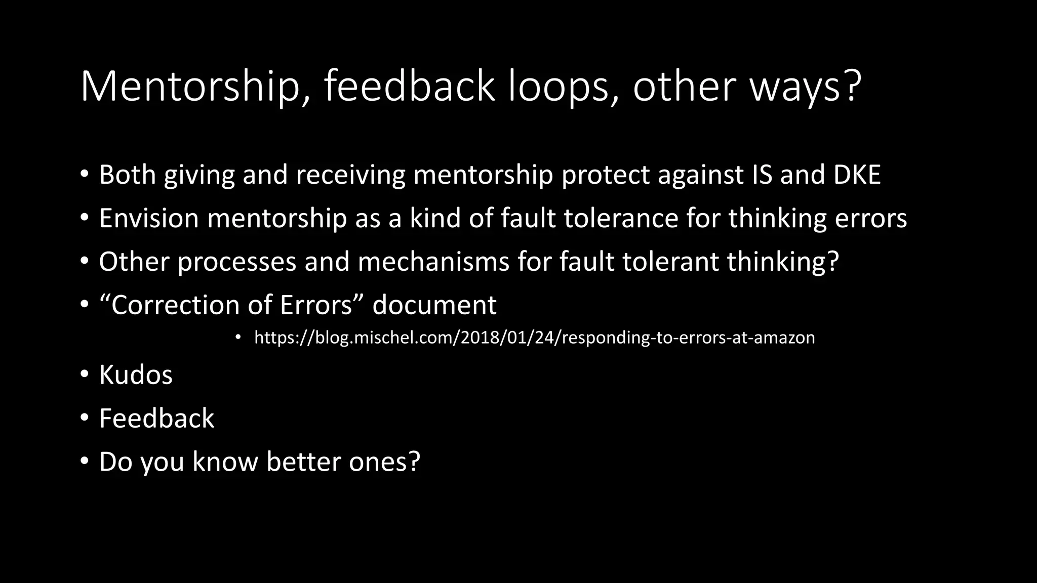 Mentorship, feedback loops, other ways?
• Both giving and receiving mentorship protect against IS and DKE
• Envision mentorship as a kind of fault tolerance for thinking errors
• Other processes and mechanisms for fault tolerant thinking?
• “Correction of Errors” document
• https://blog.mischel.com/2018/01/24/responding-to-errors-at-amazon
• Kudos
• Feedback
• Do you know better ones?
 