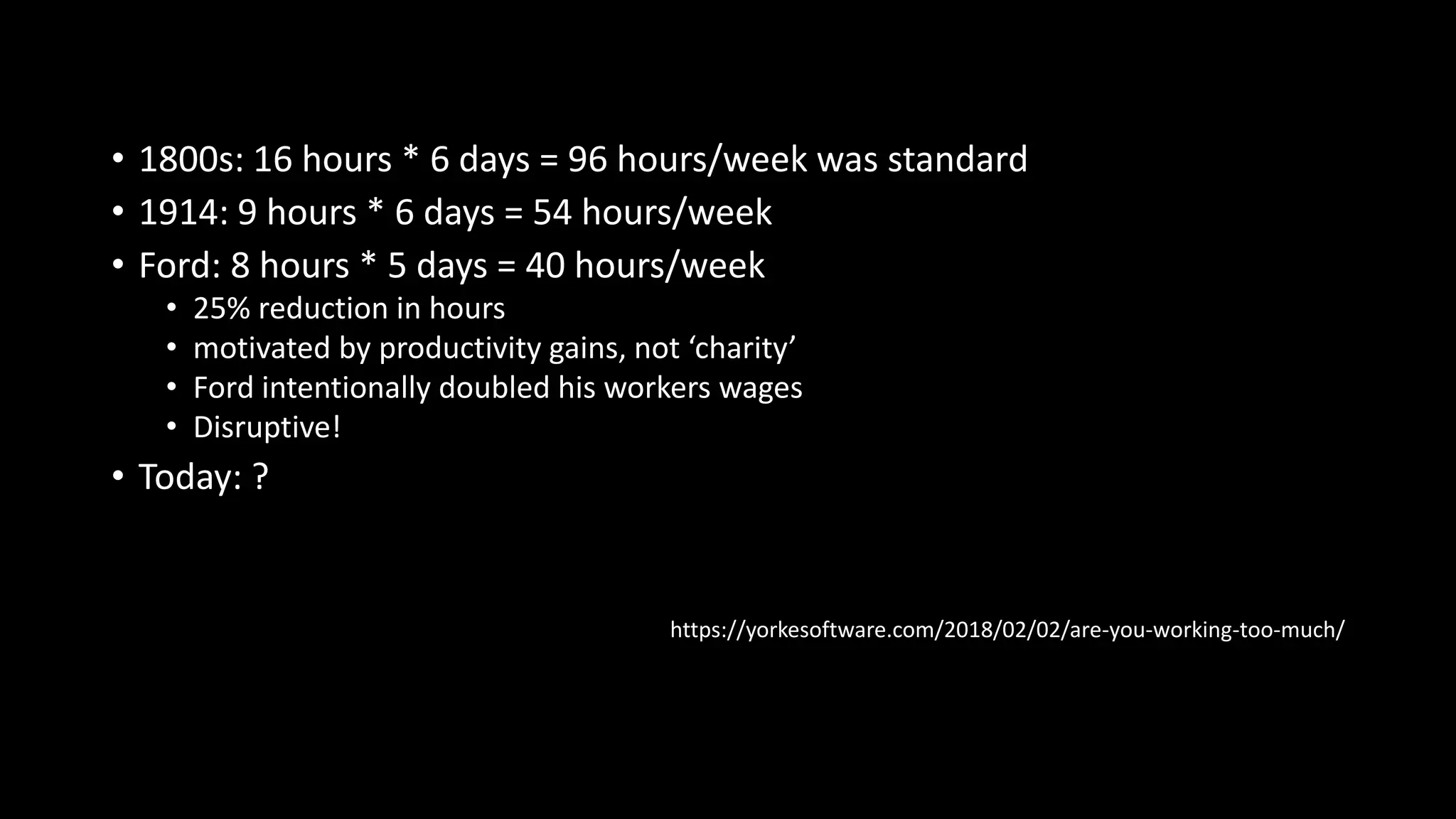 • 1800s: 16 hours * 6 days = 96 hours/week was standard
• 1914: 9 hours * 6 days = 54 hours/week
• Ford: 8 hours * 5 days = 40 hours/week
• 25% reduction in hours
• motivated by productivity gains, not ‘charity’
• Ford intentionally doubled his workers wages
• Disruptive!
• Today: ?
https://yorkesoftware.com/2018/02/02/are-you-working-too-much/
 
