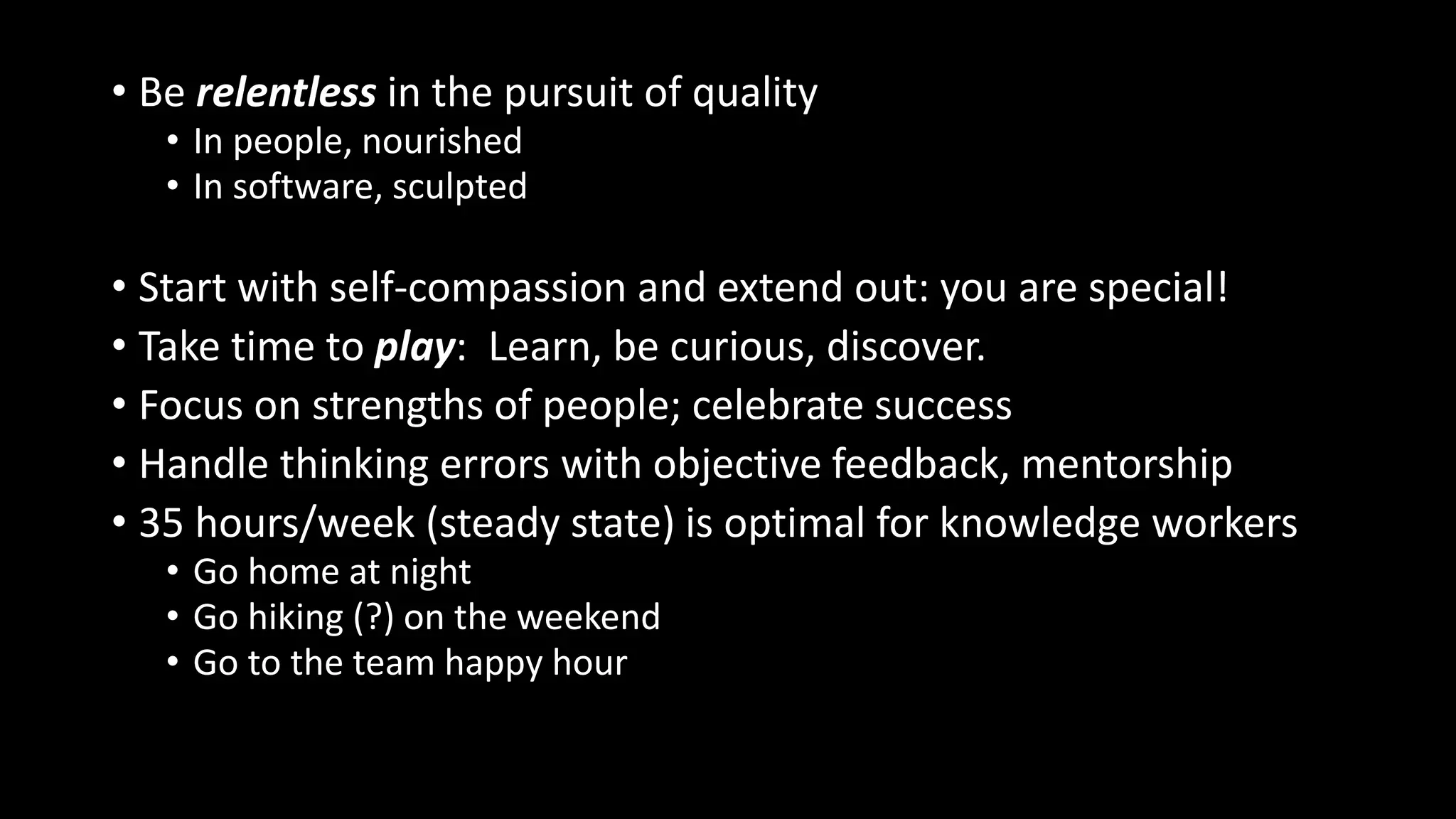 • Be relentless in the pursuit of quality
• In people, nourished
• In software, sculpted
• Start with self-compassion and extend out: you are special!
• Take time to play: Learn, be curious, discover.
• Focus on strengths of people; celebrate success
• Handle thinking errors with objective feedback, mentorship
• 35 hours/week (steady state) is optimal for knowledge workers
• Go home at night
• Go hiking (?) on the weekend
• Go to the team happy hour
 