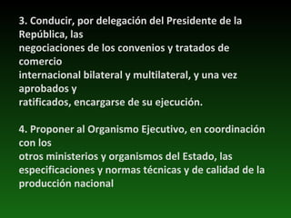 3. Conducir, por delegación del Presidente de la República, las negociaciones de los convenios y tratados de comercio internacional bilateral y multilateral, y una vez aprobados y ratificados, encargarse de su ejecución. 4. Proponer al Organismo Ejecutivo, en coordinación con los otros ministerios y organismos del Estado, las especificaciones y normas técnicas y de calidad de la producción nacional 