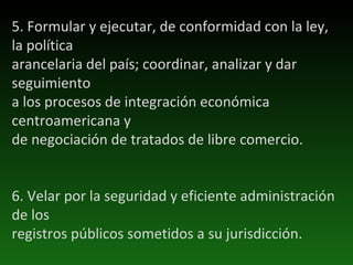 5. Formular y ejecutar, de conformidad con la ley, la política arancelaria del país; coordinar, analizar y dar seguimiento a los procesos de integración económica centroamericana y de negociación de tratados de libre comercio. 6. Velar por la seguridad y eficiente administración de los registros públicos sometidos a su jurisdicción. 