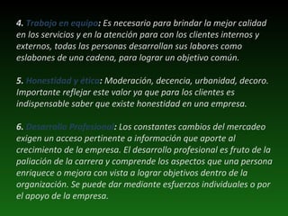   4.  Trabajo en equipo :  Es necesario para brindar la mejor calidad en los servicios y en la atención para con los clientes internos y externos, todas las personas desarrollan sus labores como eslabones de una cadena, para lograr un objetivo común.  5.  Honestidad y ética :  Moderación, decencia, urbanidad, decoro. Importante reflejar este valor ya que para los clientes es indispensable saber que existe honestidad en una empresa.  6.  Desarrollo Profesional :  Los constantes cambios del mercadeo exigen un acceso pertinente a información que aporte al crecimiento de la empresa. El desarrollo profesional es fruto de la paliación de la carrera y comprende los aspectos que una persona enriquece o mejora con vista a lograr objetivos dentro de la organización. Se puede dar mediante esfuerzos individuales o por el apoyo de la empresa.  