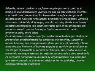 Además, deben considerar un factor muy importante como es el medio en que diariamente vivimos, ya que en este estamos insertos, si el medio nos proporciona las herramientas suficientes para el desarrollo de nuestras necesidades primarias y secundarias, vamos a tener una calidad de vida mejor, por el contrario, si este es adverso, nuestras necesidades van estar centradas solo en las primarias, sin tomar en cuenta puntos tan importantes como son el medio ambiente, ocio, entre otros. Para nuestro entender el principal problema actual es que el afán de producción, principalmente las empresas o industrias, superan al mismo hombre, con esto queremos decir que se está pasando a llevar la naturaleza humana, el hombre se pone al servicio del producto en vez de que el producto al servicio del hombre, lamentable mente la economía en la que estamos insertos es así de cruda y para cambiarla es necesario humanizarla, a través de organizaciones que permitan que esta economía se oriente a satisfacer las necesidades, de una manera coherente y racional. 