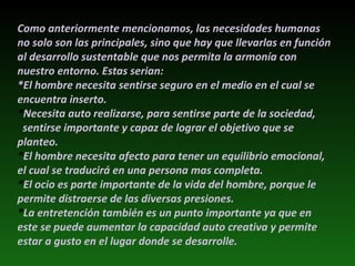 Como anteriormente mencionamos, las necesidades humanas no solo son las principales, sino que hay que llevarlas en función al desarrollo sustentable que nos permita la armonía con nuestro entorno. Estas serian: *El hombre necesita sentirse seguro en el medio en el cual se encuentra inserto. * Necesita auto realizarse, para sentirse parte de la sociedad,  sentirse importante y capaz de lograr el objetivo que se planteo. * El hombre necesita afecto para tener un equilibrio emocional, el cual se traducirá en una persona mas completa. * El ocio es parte importante de la vida del hombre, porque le permite distraerse de las diversas presiones. * La entretención también es un punto importante ya que en  este se puede aumentar la capacidad auto creativa y permite estar a gusto en el lugar donde se desarrolle.  