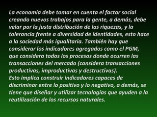 La economía debe tomar en cuenta el factor social creando nuevos trabajos para la gente, a demás, debe velar por la justa distribución de las riquezas, y la tolerancia frente a diversidad de identidades, esto hace a la sociedad más igualitaria. También hay que considerar los indicadores agregados como el PGM, que considera todos los procesos donde ocurren las transacciones del mercado (considera transacciones productivas, improductivas y destructivas). Esto implica construir indicadores capaces de discriminar entre lo positivo y lo negativo, a demás, se tiene que diseñar y utilizar tecnologías que ayuden a la reutilización de los recursos naturales. 
