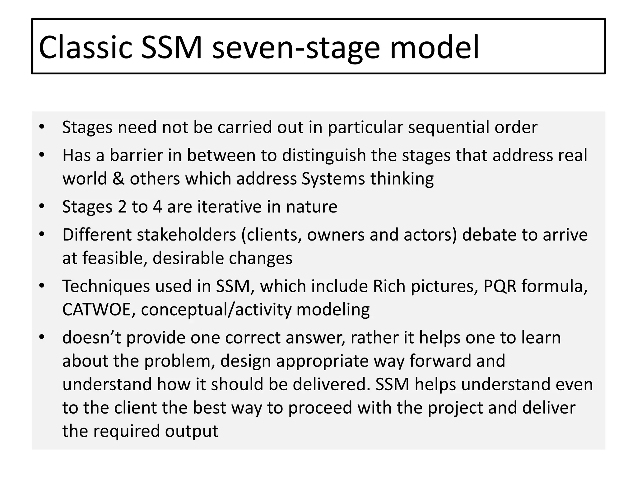 Classic SSM seven-stage model
• Stages need not be carried out in particular sequential order
• Has a barrier in between to distinguish the stages that address real
world & others which address Systems thinking
• Stages 2 to 4 are iterative in nature
• Different stakeholders (clients, owners and actors) debate to arrive
at feasible, desirable changes
• Techniques used in SSM, which include Rich pictures, PQR formula,
CATWOE, conceptual/activity modeling
• doesn’t provide one correct answer, rather it helps one to learn
about the problem, design appropriate way forward and
understand how it should be delivered. SSM helps understand even
to the client the best way to proceed with the project and deliver
the required output
 