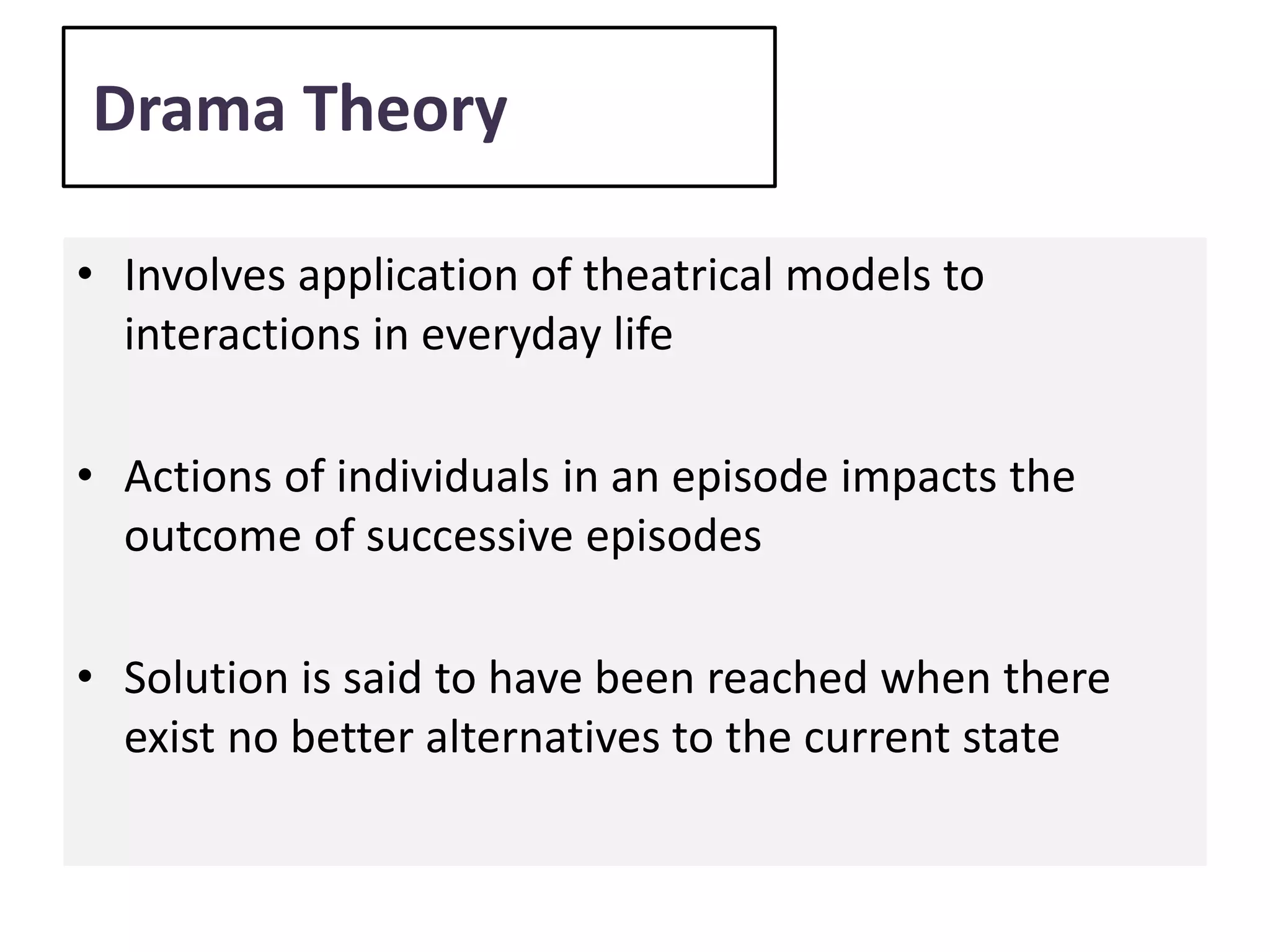 Drama Theory
• Involves application of theatrical models to
interactions in everyday life
• Actions of individuals in an episode impacts the
outcome of successive episodes
• Solution is said to have been reached when there
exist no better alternatives to the current state
 