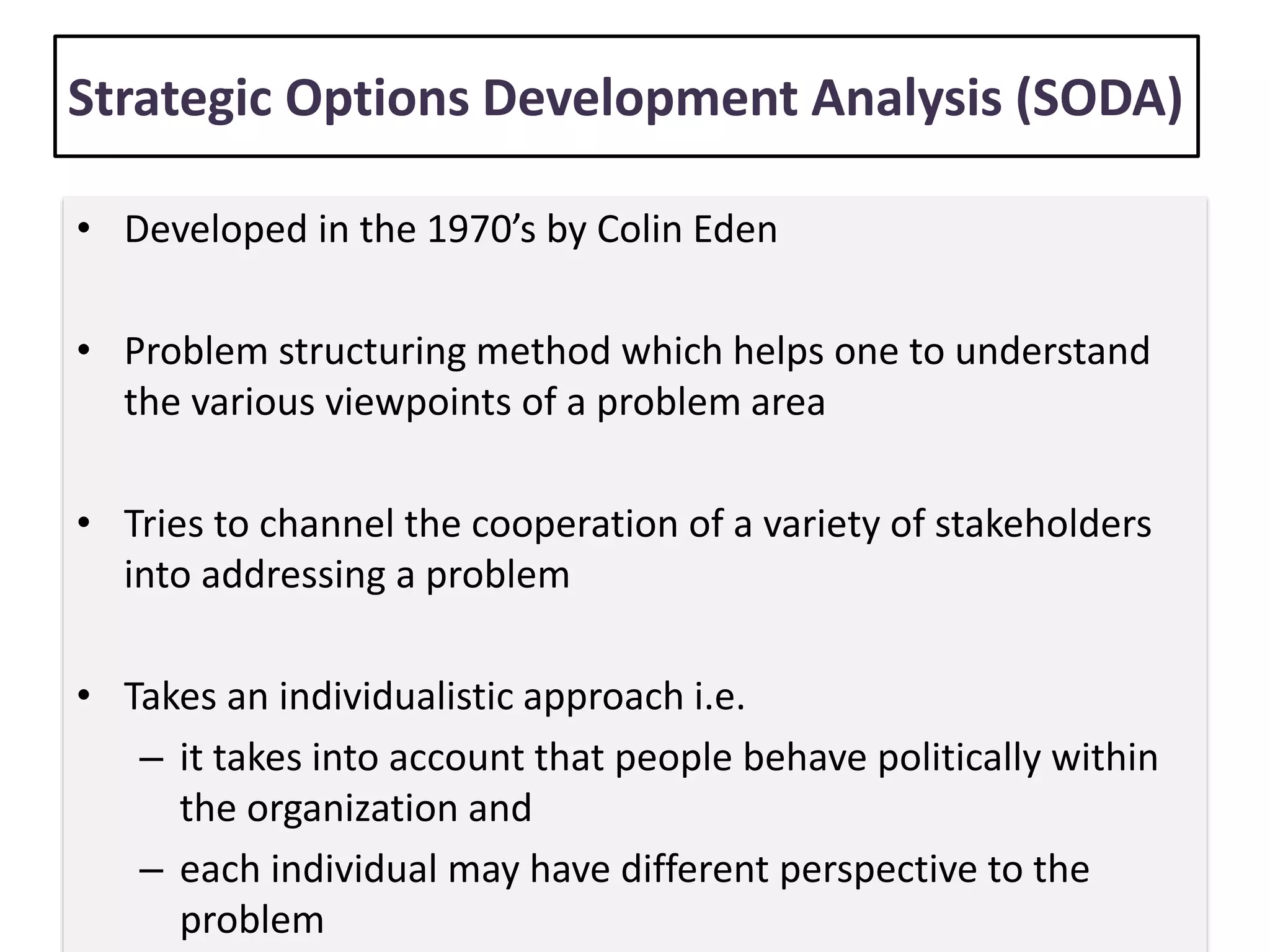 Strategic Options Development Analysis (SODA)
• Developed in the 1970’s by Colin Eden
• Problem structuring method which helps one to understand
the various viewpoints of a problem area
• Tries to channel the cooperation of a variety of stakeholders
into addressing a problem
• Takes an individualistic approach i.e.
– it takes into account that people behave politically within
the organization and
– each individual may have different perspective to the
problem
 