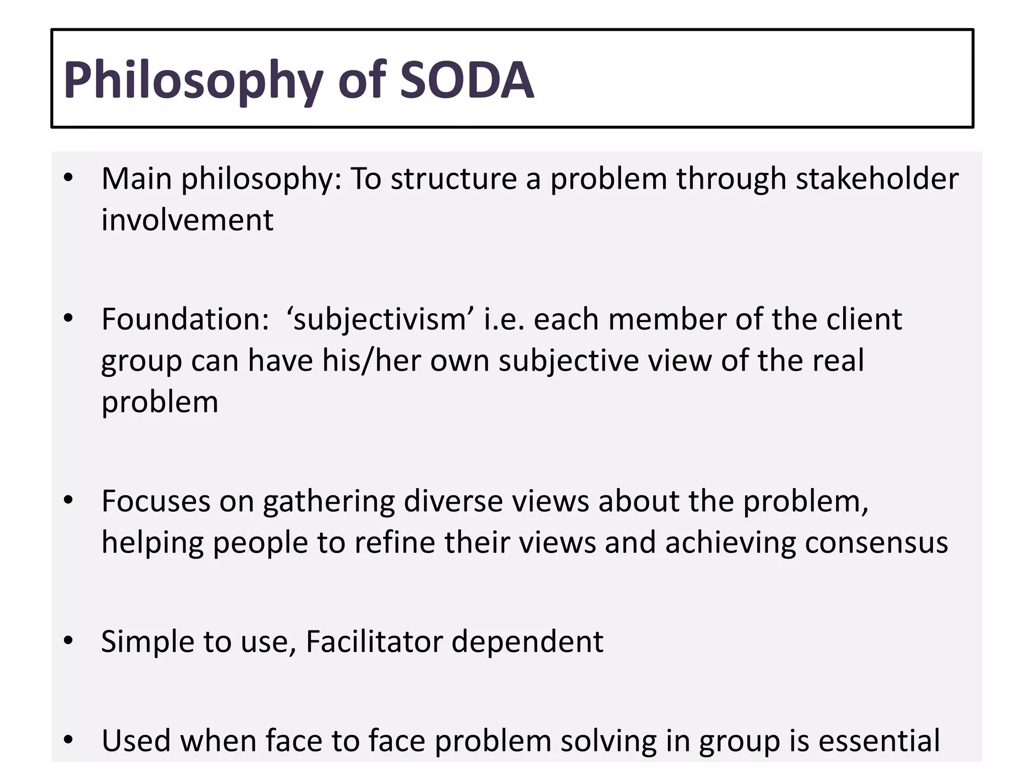 Philosophy of SODA
• Main philosophy: To structure a problem through stakeholder
involvement
• Foundation: ‘subjectivism’ i.e. each member of the client
group can have his/her own subjective view of the real
problem
• Focuses on gathering diverse views about the problem,
helping people to refine their views and achieving consensus
• Simple to use, Facilitator dependent
• Used when face to face problem solving in group is essential
 