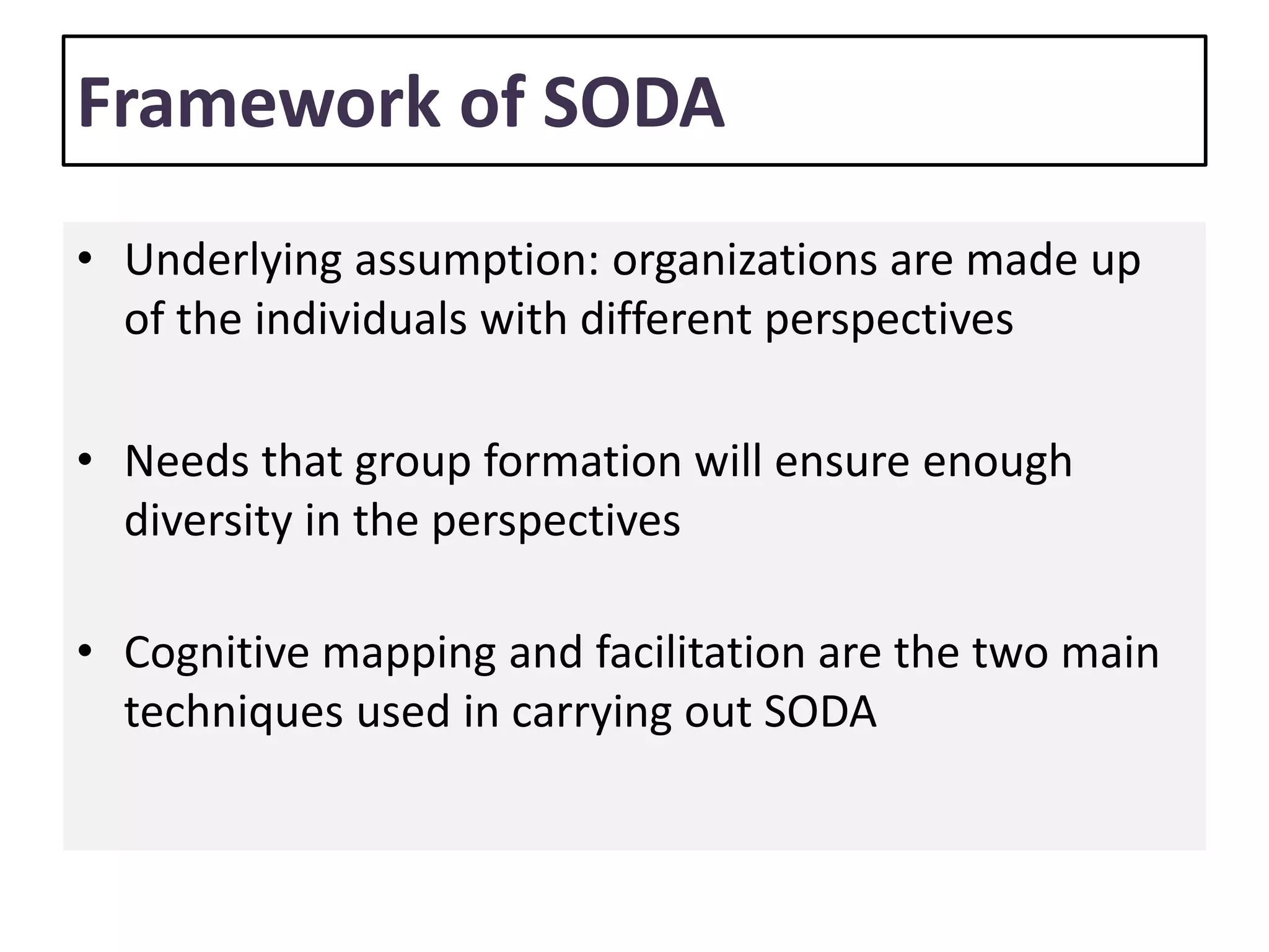 Framework of SODA
• Underlying assumption: organizations are made up
of the individuals with different perspectives
• Needs that group formation will ensure enough
diversity in the perspectives
• Cognitive mapping and facilitation are the two main
techniques used in carrying out SODA
 