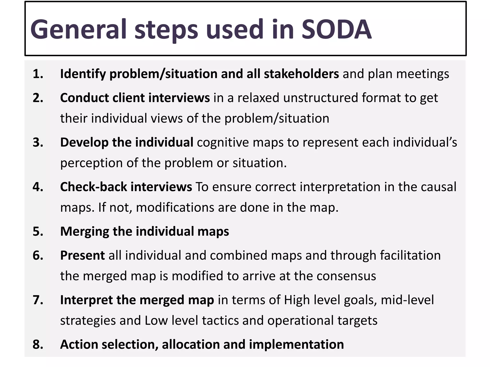 General steps used in SODA
1. Identify problem/situation and all stakeholders and plan meetings
2. Conduct client interviews in a relaxed unstructured format to get
their individual views of the problem/situation
3. Develop the individual cognitive maps to represent each individual’s
perception of the problem or situation.
4. Check-back interviews To ensure correct interpretation in the causal
maps. If not, modifications are done in the map.
5. Merging the individual maps
6. Present all individual and combined maps and through facilitation
the merged map is modified to arrive at the consensus
7. Interpret the merged map in terms of High level goals, mid-level
strategies and Low level tactics and operational targets
8. Action selection, allocation and implementation
 