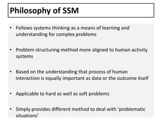 Philosophy of SSM
• Follows systems thinking as a means of learning and
understanding for complex problems
• Problem structuring method more aligned to human activity
systems
• Based on the understanding that process of human
interaction is equally important as data or the outcome itself
• Applicable to hard as well as soft problems
• Simply provides different method to deal with ‘problematic
situations’
 