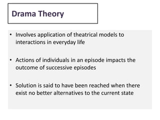 Drama Theory
• Involves application of theatrical models to
interactions in everyday life
• Actions of individuals in an episode impacts the
outcome of successive episodes
• Solution is said to have been reached when there
exist no better alternatives to the current state
 