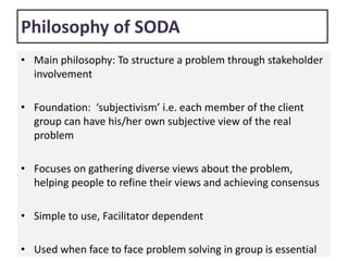Philosophy of SODA
• Main philosophy: To structure a problem through stakeholder
involvement
• Foundation: ‘subjectivism’ i.e. each member of the client
group can have his/her own subjective view of the real
problem
• Focuses on gathering diverse views about the problem,
helping people to refine their views and achieving consensus
• Simple to use, Facilitator dependent
• Used when face to face problem solving in group is essential
 