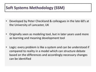Soft Systems Methodology (SSM)
• Developed by Peter Checkland & colleagues in the late 60’s at
the University of Lancaster, UK
• Originally seen as modeling tool, but in later years used more
as learning and meaning development tool
• Logic: every problem is like a system and can be understood if
compared to reality in a model which can structure debate
based on the differences and accordingly necessary changes
can be identified
 