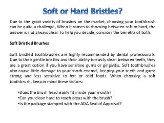 Due to the great variety of brushes on the market, choosing your toothbrush
can be quite a challenge, When it comes to choosing between soft or hard, the
answer is not always clear. To help you decide, consider the benefits of both.
Soft Bristled Brushes
Soft bristled toothbrushes are highly recommended by dental professionals.
Due to their gentle bristles and their ability to easily clean between teeth, they
are a great option if you have sensitive gums or gingivitis. Soft toothbrushes
also cause little damage to your tooth enamel, keeping your teeth and gums
strong and less sensitive to hot or cold foods. When choosing a soft
toothbrush, keep in mind these factors:
•Does the brush head easily fit inside your mouth?
•Can you clean hard to reach areas with the brush?
•Is the package stamped with the ADA Seal of Approval?
 