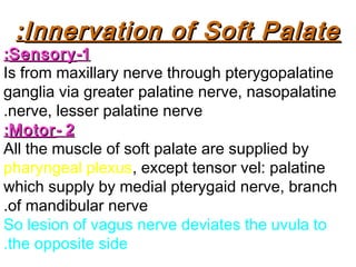 Innervation of Soft PalateInnervation of Soft Palate::
11--SensorySensory::
Is from maxillary nerve through pterygopalatine
ganglia via greater palatine nerve, nasopalatine
nerve, lesser palatine nerve.
22--MotorMotor::
All the muscle of soft palate are supplied by
pharyngeal plexus, except tensor vel: palatine
which supply by medial pterygaid nerve, branch
of mandibular nerve.
So lesion of vagus nerve deviates the uvula to
the opposite side.
 