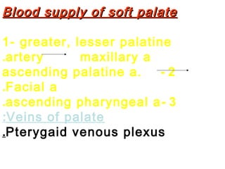 Blood supply of soft palateBlood supply of soft palate
1- greater, lesser palatine
artery maxillary a.
2-ascending palatine a.
Facial a.
3-ascending pharyngeal a.
Veins of palate:
Pterygaid venous plexus.
 