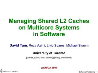 Managing Shared L2 Caches
  on Multicore Systems
       in Software
David Tam, Reza Azimi, Livio Soares, Michael Stumm

                University of Toronto
          {tamda, azimi, livio, stumm}@eecg.toronto.edu



                        WIOSCA 2007
                                                          Software Partitioning 1
 