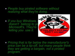    People buy pirated software without
    realizing what they're doing.

   If you buy Windows, it
     doesn't belong to you, it's
     Microsoft's. They're just
     letting you use it.


   Pricing that is far below the manufacturer's
    price can be a tip-off, but many people think
    they are getting a bargain, not a pirated
    program.
 