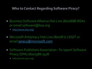    Business Software Alliance Hot Line (800)688-BSA1
    or email software@bsa.org
     http://www.bsa.org/


   Microsoft Antipiracy Hot Line (800)R U LEGIT or
    email piracy@microsoft.com

   Software Publishers Association -To report Software
    Piracy (SPA) (800)388-7478
     http://www.spa.org/
 